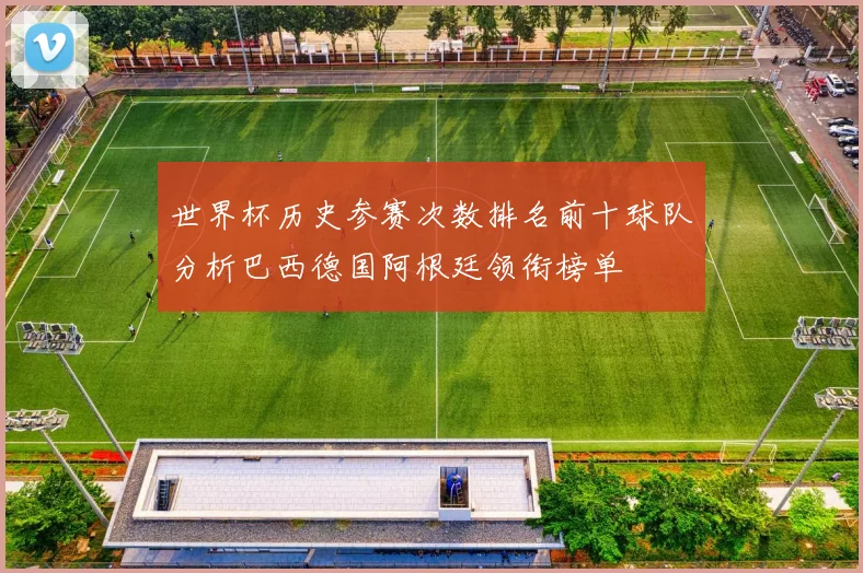 世界杯历史参赛次数排名前十球队分析巴西德国阿根廷领衔榜单