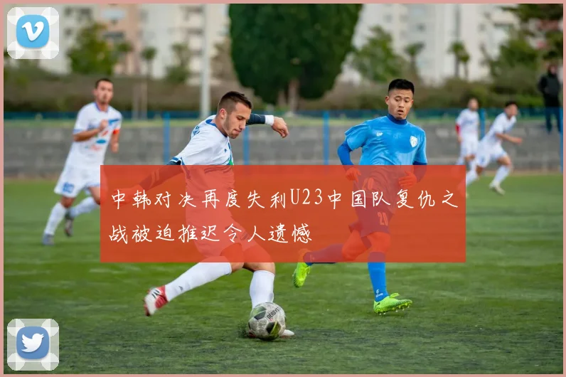 中韩对决再度失利U23中国队复仇之战被迫推迟令人遗憾