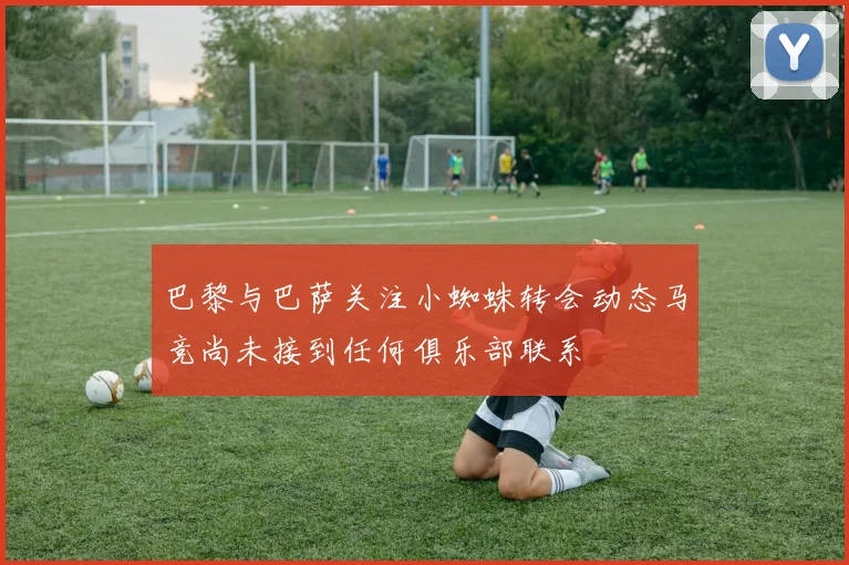 巴黎与巴萨关注小蜘蛛转会动态马竞尚未接到任何俱乐部联系