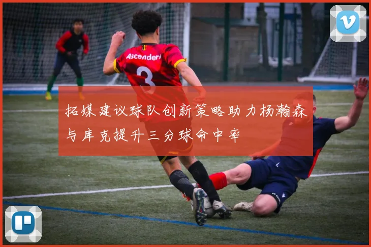 拓媒建议球队创新策略助力杨瀚森与库克提升三分球命中率