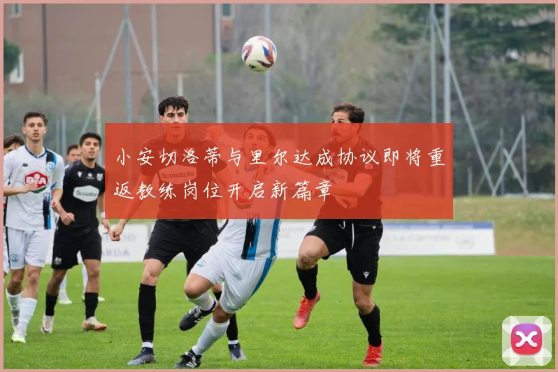 小安切洛蒂与里尔达成协议即将重返教练岗位开启新篇章