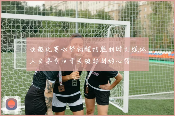 快船比赛如梦初醒的胜利时刻媒体人分享专注于关键时刻的心得