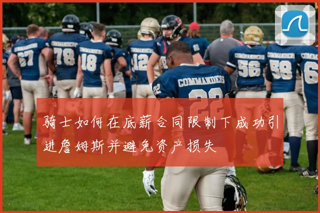 骑士如何在底薪合同限制下成功引进詹姆斯并避免资产损失