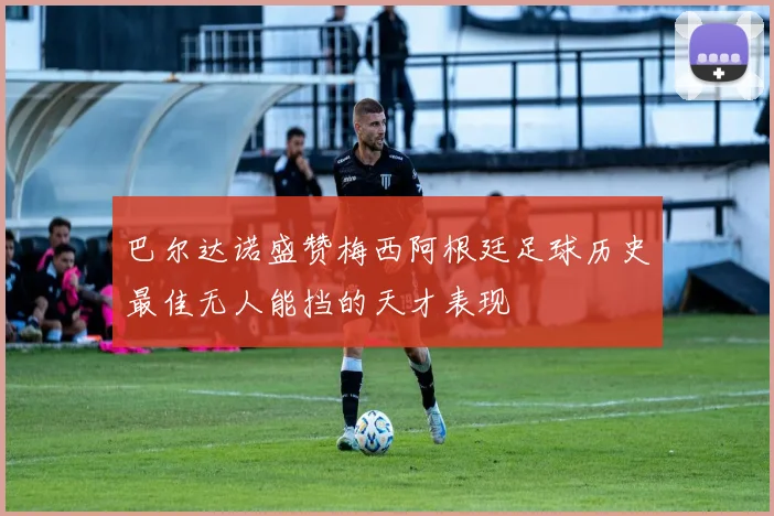 巴尔达诺盛赞梅西阿根廷足球历史最佳无人能挡的天才表现