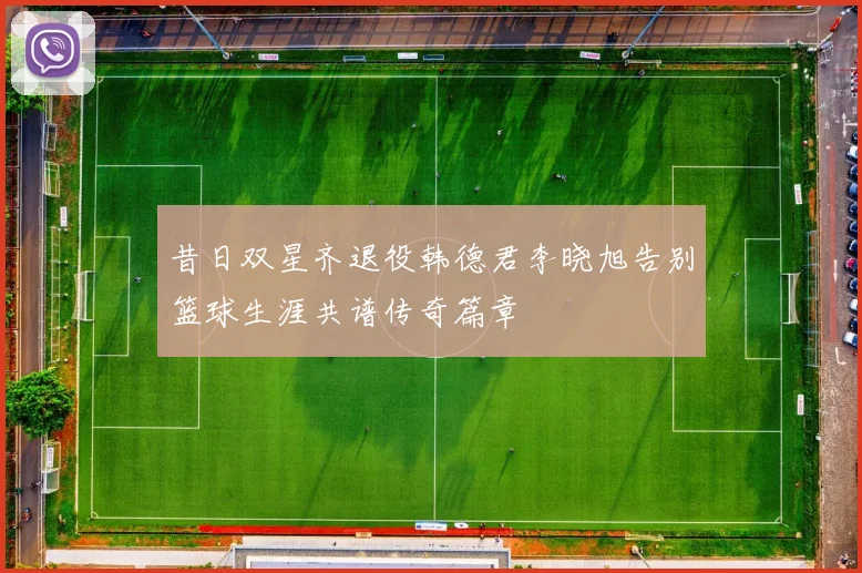 昔日双星齐退役韩德君李晓旭告别篮球生涯共谱传奇篇章