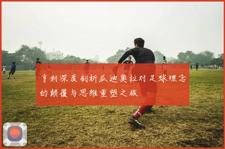 亨利深度剖析瓜迪奥拉对足球理念的颠覆与思维重塑之旅