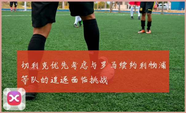 切利克优先考虑与罗马续约利物浦等队的追逐面临挑战