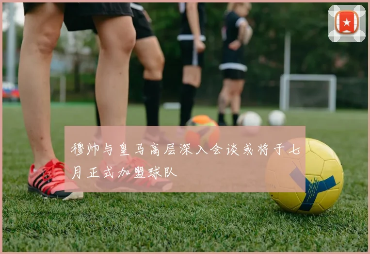 穆帅与皇马高层深入会谈或将于七月正式加盟球队