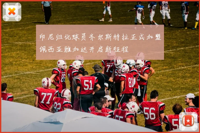 印尼归化球员齐尔斯特拉正式加盟佩西亚雅加达开启新征程