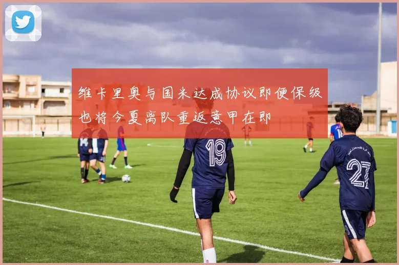 维卡里奥与国米达成协议即便保级也将今夏离队重返意甲在即
