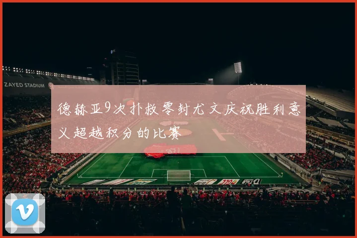 德赫亚9次扑救零封尤文庆祝胜利意义超越积分的比赛