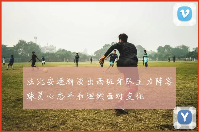 法比安逐渐淡出西班牙队主力阵容球员心态平和坦然面对变化