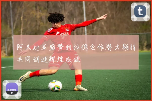 阿夫迪亚盛赞利拉德合作潜力期待共同创造辉煌成就