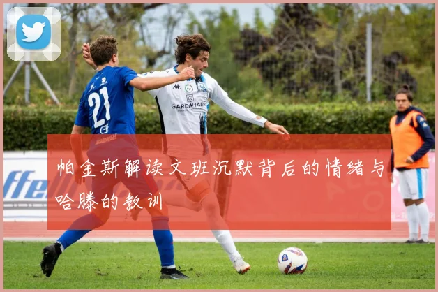 帕金斯解读文班沉默背后的情绪与哈滕的教训