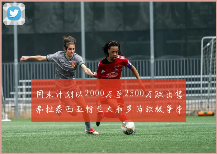 国米计划以2000万至2500万欧出售弗拉泰西亚特兰大和罗马积极争夺